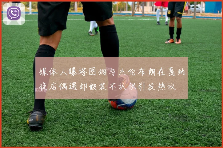媒体人曝塔图姆与杰伦布朗在戛纳夜店偶遇却假装不认识引发热议