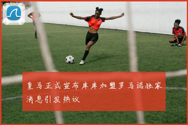 皇马正式宣布库库加盟罗马诺独家消息引发热议