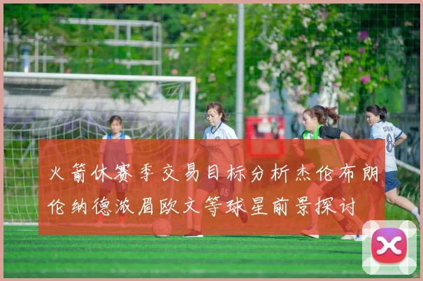 火箭休赛季交易目标分析杰伦布朗伦纳德浓眉欧文等球星前景探讨