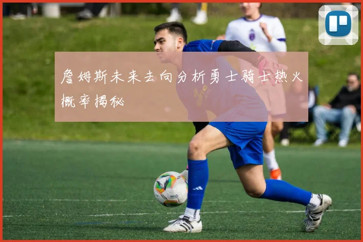 詹姆斯未来去向分析勇士骑士热火概率揭秘