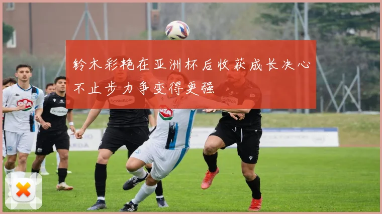 铃木彩艳在亚洲杯后收获成长决心不止步力争变得更强