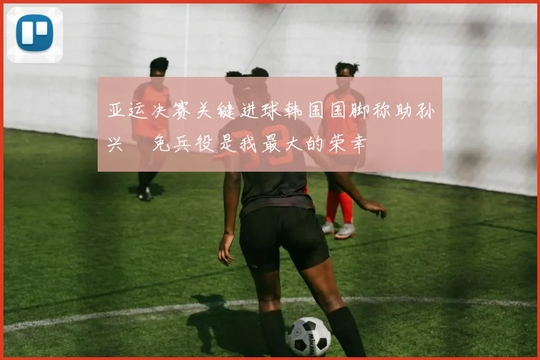 亚运决赛关键进球韩国国脚称助孙兴慜免兵役是我最大的荣幸