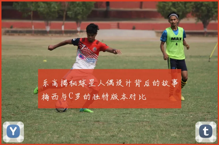 乐高揭秘球星人偶设计背后的故事梅西与C罗的独特版本对比