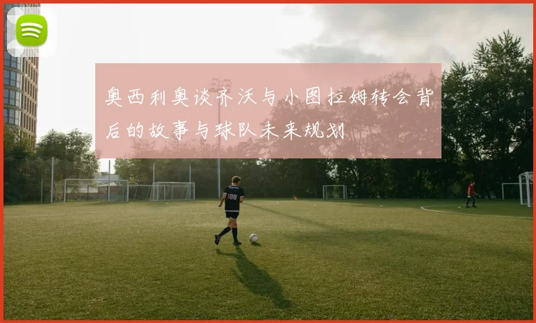 奥西利奥谈齐沃与小图拉姆转会背后的故事与球队未来规划