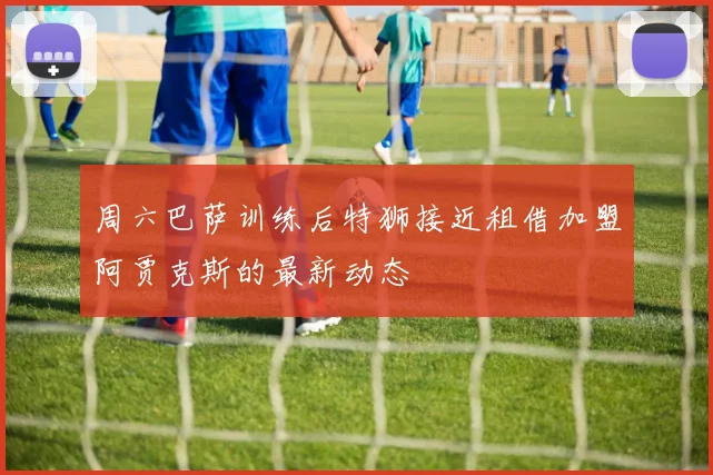 周六巴萨训练后特狮接近租借加盟阿贾克斯的最新动态