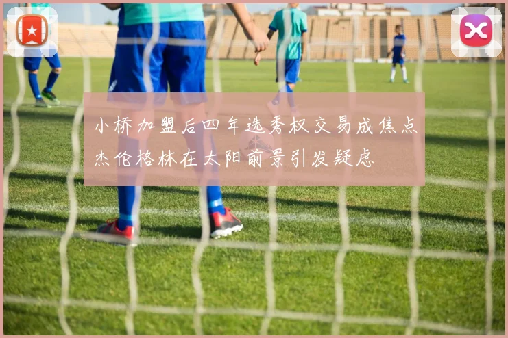 小桥加盟后四年选秀权交易成焦点杰伦格林在太阳前景引发疑虑