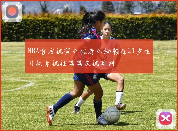 NBA官方祝贺开拓者队杨瀚森21岁生日快乐祝福满满庆祝时刻