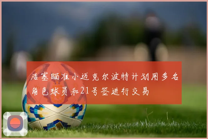 活塞瞄准小迈克尔波特计划用多名角色球员和21号签进行交易