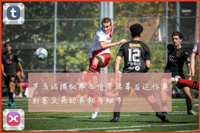 罗马诺揭秘弗洛伦蒂诺幕后运作奥利塞交易的真相与细节