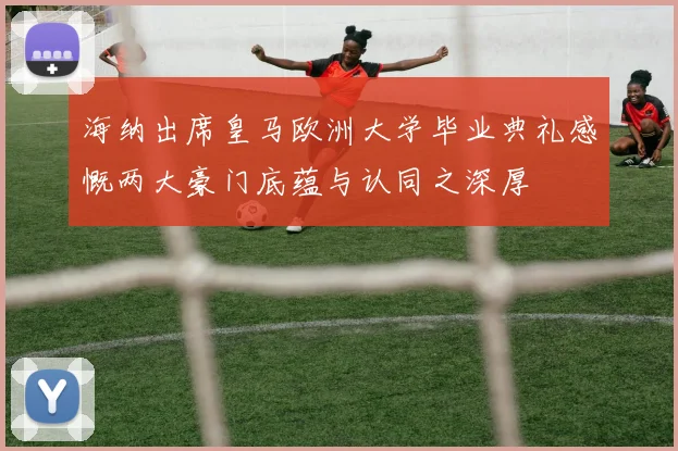 海纳出席皇马欧洲大学毕业典礼感慨两大豪门底蕴与认同之深厚