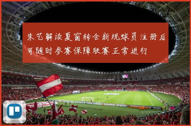 朱艺解读夏窗转会新规球员注册后可随时参赛保障联赛正常进行